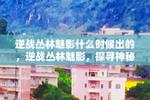 逆战丛林魅影什么时候出的，逆战丛林魅影，探寻神秘世界的未知魅力