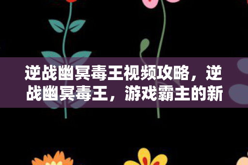 逆战幽冥毒王视频攻略，逆战幽冥毒王，游戏霸主的新挑战