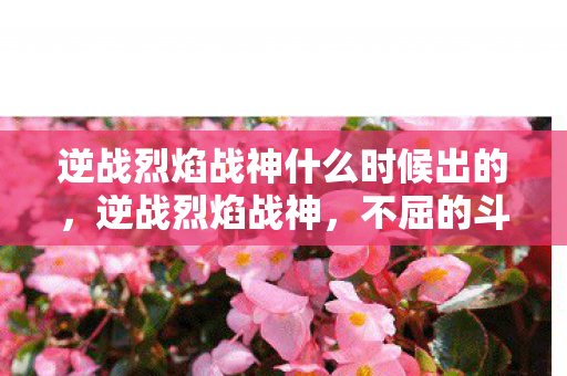 逆战烈焰战神什么时候出的，逆战烈焰战神，不屈的斗志与燃烧的激情