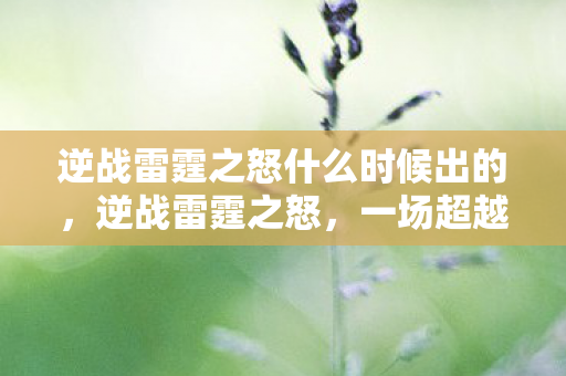 逆战雷霆之怒什么时候出的,逆战雷霆之怒,一场超越想象的战斗盛宴 逆战雷霆之怒什么时候出的,逆战雷霆之怒,一场超越想象的战斗盛宴