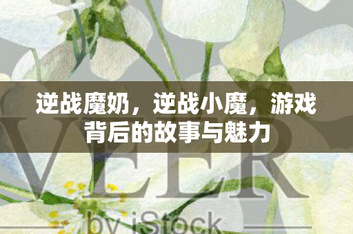 逆战魔奶，逆战小魔，游戏背后的故事与魅力