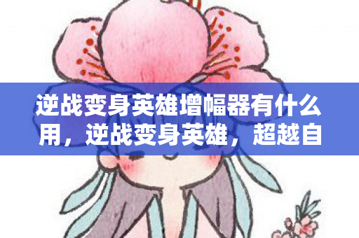 逆战变身英雄增幅器有什么用，逆战变身英雄，超越自我，重塑荣耀