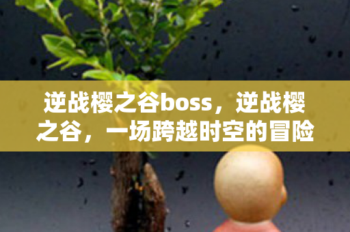 逆战樱之谷boss，逆战樱之谷，一场跨越时空的冒险之旅