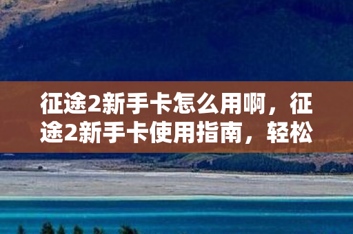征途2新手卡怎么用啊，征途2新手卡使用指南，轻松上手，助力你的游戏之旅