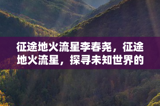 征途地火流星李春尧，征途地火流星，探寻未知世界的神秘力量