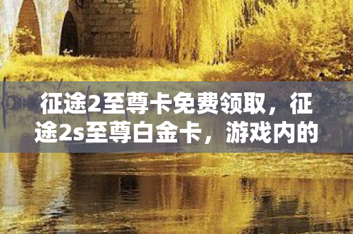 征途2至尊卡免费领取,征途2s至尊白金卡,游戏内的尊贵身份象征 征途2至尊卡免费领取,征途2s至尊白金卡,游戏内的尊贵身份象征
