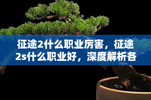 征途2什么职业厉害,征途2s什么职业好,深度解析各职业特点与选择建议 征途2什么职业厉害,征途2s什么职业好,深度解析各职业特点与选择建议