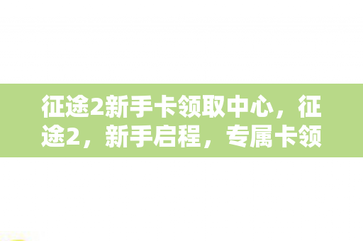 征途2新手卡领取中心，征途2，新手启程，专属卡领取攻略