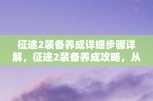 征途2装备养成详细步骤详解,征途2装备养成攻略,从新手到高手的必经之路 征途2装备养成详细步骤详解,征途2装备养成攻略,从新手到高手的必经之路