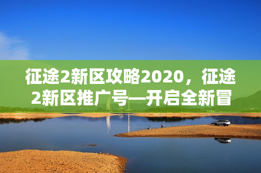 征途2新区攻略2020,征途2新区推广号—开启全新冒险之旅 征途2新区攻略2020,征途2新区推广号—开启全新冒险之旅