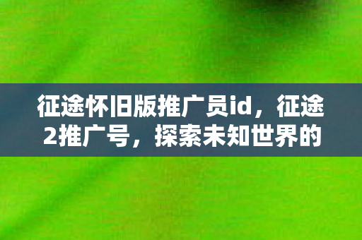 征途怀旧版推广员id,征途2推广号,探索未知世界的号角再次吹响 征途怀旧版推广员id,征途2推广号,探索未知世界的号角再次吹响