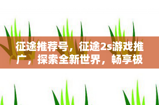 征途推荐号,征途2s游戏推广,探索全新世界,畅享极致体验 征途推荐号,征途2s游戏推广,探索全新世界,畅享极致体验