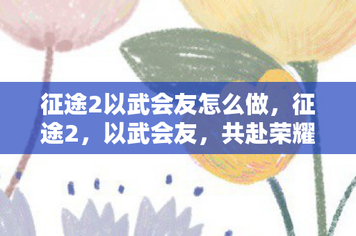 征途2以武会友怎么做,征途2,以武会友,共赴荣耀之巅 征途2以武会友怎么做,征途2,以武会友,共赴荣耀之巅