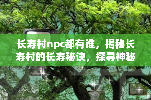 长寿村npc都有谁,揭秘长寿村的长寿秘诀,探寻神秘的NPC故事 长寿村npc都有谁,揭秘长寿村的长寿秘诀,探寻神秘的NPC故事