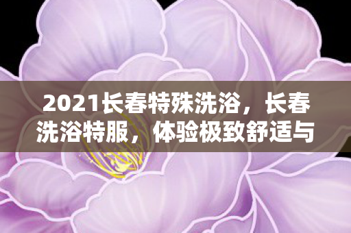 2021长春特殊洗浴,长春洗浴特服,体验极致舒适与放松的享受之旅 2021长春特殊洗浴,长春洗浴特服,体验极致舒适与放松的享受之旅
