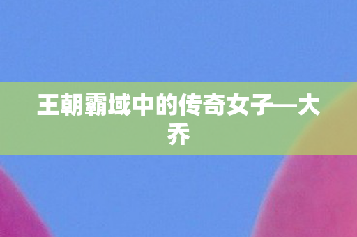 王朝霸域中的传奇女子—大乔