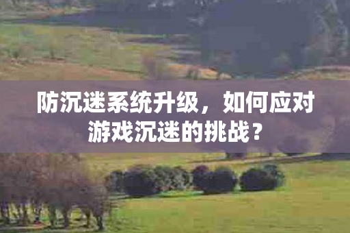防沉迷系统升级，如何应对游戏沉迷的挑战？