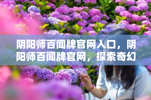 阴阳师百闻牌官网入口,阴阳师百闻牌官网,探索奇幻世界的门户 阴阳师百闻牌官网入口,阴阳师百闻牌官网,探索奇幻世界的门户