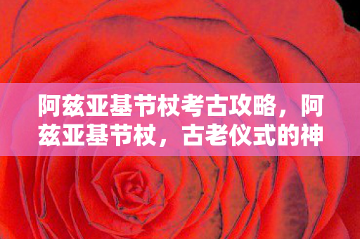 阿兹亚基节杖考古攻略,阿兹亚基节杖,古老仪式的神秘象征 阿兹亚基节杖考古攻略,阿兹亚基节杖,古老仪式的神秘象征