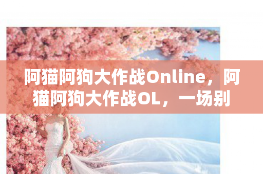 阿猫阿狗大作战Online,阿猫阿狗大作战OL,一场别开生面的宠物冒险之旅 阿猫阿狗大作战Online,阿猫阿狗大作战OL,一场别开生面的宠物冒险之旅