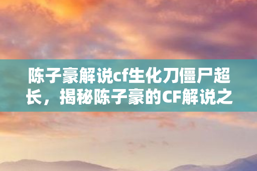 陈子豪解说cf生化刀僵尸超长，揭秘陈子豪的CF解说之路，从游戏达人到专业解说的蜕变