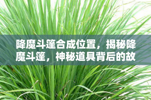 降魔斗篷合成位置,揭秘降魔斗篷,神秘道具背后的故事与真相 降魔斗篷合成位置,揭秘降魔斗篷,神秘道具背后的故事与真相