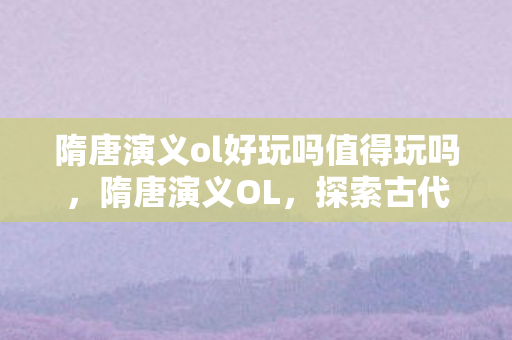 隋唐演义ol好玩吗值得玩吗,隋唐演义OL,探索古代战争史诗的游戏魅力 隋唐演义ol好玩吗值得玩吗,隋唐演义OL,探索古代战争史诗的游戏魅力