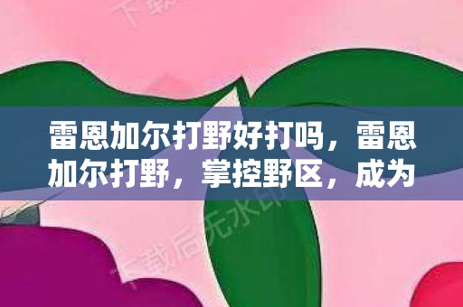 雷恩加尔打野好打吗,雷恩加尔打野,掌控野区,成为胜利的关键 雷恩加尔打野好打吗,雷恩加尔打野,掌控野区,成为胜利的关键