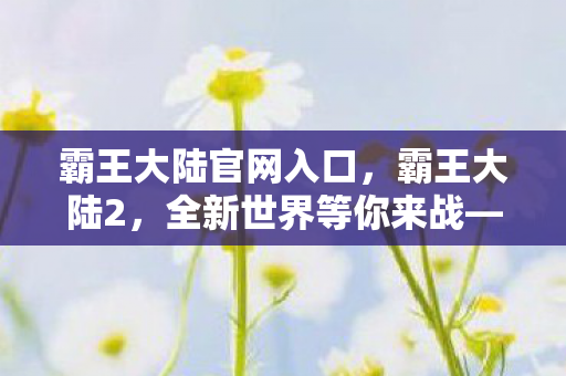 霸王大陆官网入口,霸王大陆2,全新世界等你来战—官网深度解析 霸王大陆官网入口,霸王大陆2,全新世界等你来战—官网深度解析