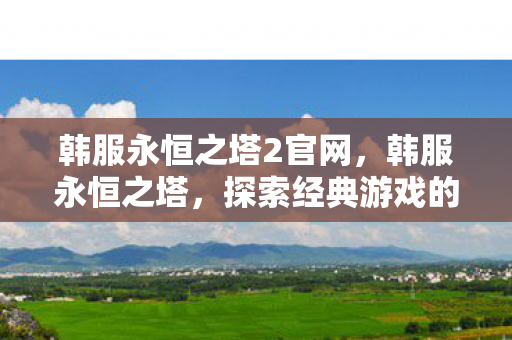 韩服永恒之塔2官网,韩服永恒之塔,探索经典游戏的独特魅力 韩服永恒之塔2官网,韩服永恒之塔,探索经典游戏的独特魅力