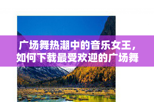 广场舞热潮中的音乐女王，如何下载最受欢迎的广场舞歌曲给你的老婆