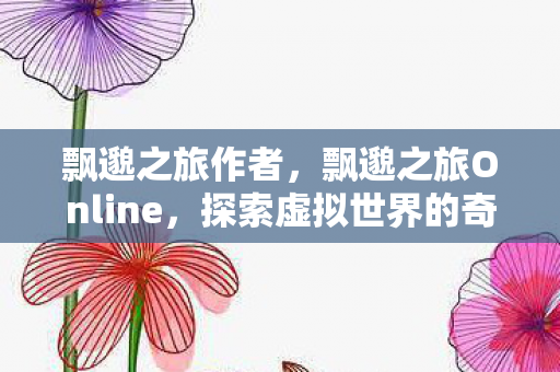 飘邈之旅作者,飘邈之旅Online,探索虚拟世界的奇幻之旅 飘邈之旅作者,飘邈之旅Online,探索虚拟世界的奇幻之旅
