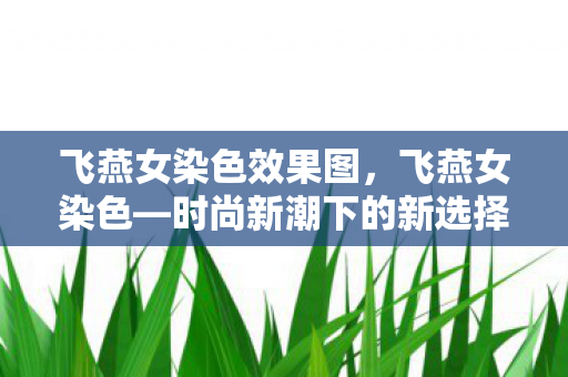 飞燕女染色效果图,飞燕女染色—时尚新潮下的新选择 飞燕女染色效果图,飞燕女染色—时尚新潮下的新选择