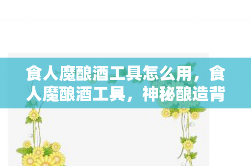 食人魔酿酒工具怎么用，食人魔酿酒工具，神秘酿造背后的故事