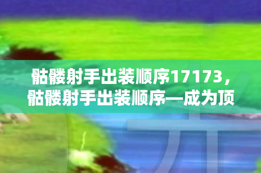 骷髅射手出装顺序17173，骷髅射手出装顺序—成为顶尖射手的必经之路