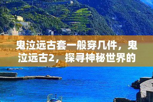 鬼泣远古套一般穿几件,鬼泣远古2,探寻神秘世界的无尽奥秘 鬼泣远古套一般穿几件,鬼泣远古2,探寻神秘世界的无尽奥秘