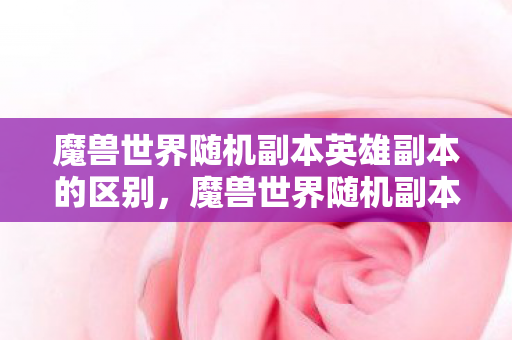 魔兽世界随机副本英雄副本的区别,魔兽世界随机副本,探索未知的冒险之旅 魔兽世界随机副本英雄副本的区别,魔兽世界随机副本,探索未知的冒险之旅