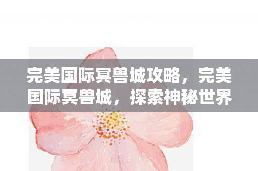 完美国际冥兽城攻略,完美国际冥兽城,探索神秘世界的奇幻之旅 完美国际冥兽城攻略,完美国际冥兽城,探索神秘世界的奇幻之旅