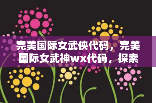 完美国际女武侠代码,完美国际女武神wx代码,探索神秘的游戏世界之美 完美国际女武侠代码,完美国际女武神wx代码,探索神秘的游戏世界之美