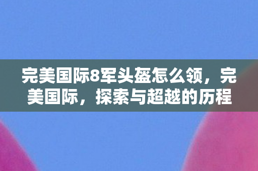 完美国际8军头盔怎么领，完美国际，探索与超越的历程（8）