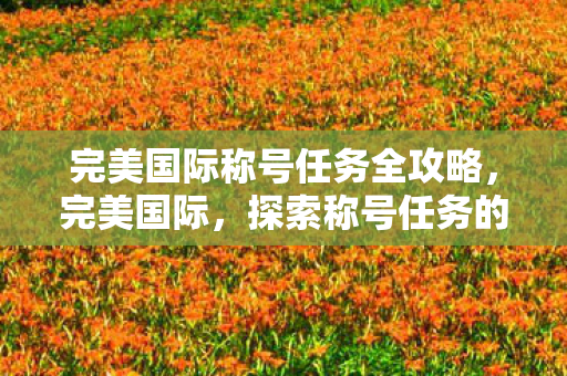 完美国际称号任务全攻略，完美国际，探索称号任务的魅力