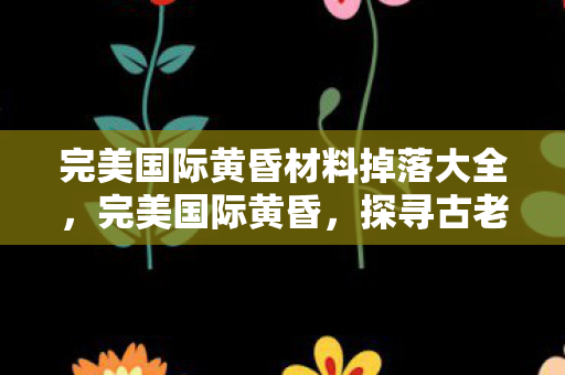 完美国际黄昏材料掉落大全,完美国际黄昏,探寻古老神秘的遗迹之谜 完美国际黄昏材料掉落大全,完美国际黄昏,探寻古老神秘的遗迹之谜