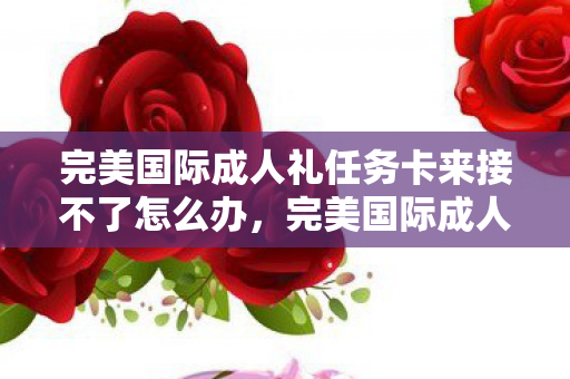 完美国际成人礼任务卡来接不了怎么办，完美国际成人礼任务，一场别开生面的成长仪式