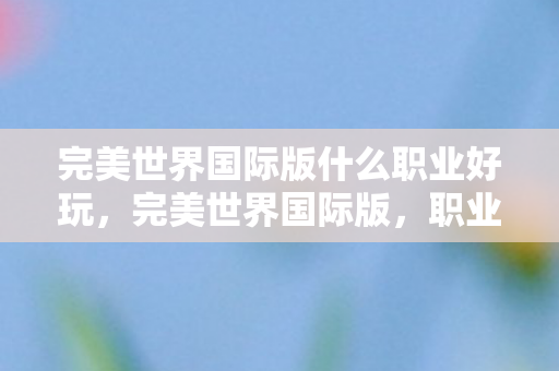 完美世界国际版什么职业好玩,完美世界国际版,职业选择深度解析,哪个职业更适合你? 完美世界国际版什么职业好玩,完美世界国际版,职业选择深度解析,哪个职业更适合你?