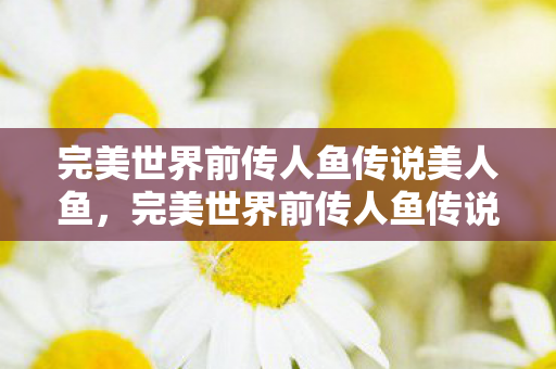 完美世界前传人鱼传说美人鱼,完美世界前传人鱼传说 完美世界前传人鱼传说美人鱼,完美世界前传人鱼传说