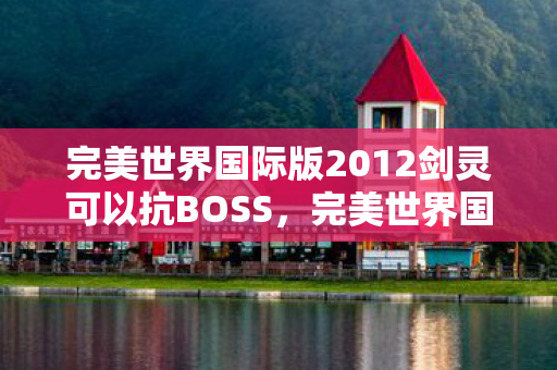 完美世界国际版2012剑灵可以抗BOSS,完美世界国际版,重温经典,探寻游戏世界的无尽魅力(2012年回顾) 完美世界国际版2012剑灵可以抗BOSS,完美世界国际版,重温经典,探寻游戏世界的无尽魅力(2012年回顾)