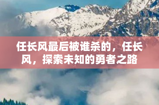 任长风最后被谁杀的，任长风，探索未知的勇者之路