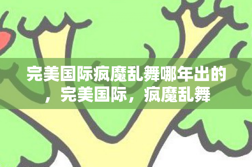 完美国际疯魔乱舞哪年出的,完美国际,疯魔乱舞 完美国际疯魔乱舞哪年出的,完美国际,疯魔乱舞