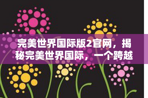 完美世界国际版2官网，揭秘完美世界国际，一个跨越次元的奇幻世界