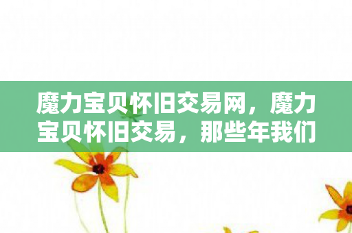 魔力宝贝怀旧交易网，魔力宝贝怀旧交易，那些年我们追逐的珍贵记忆